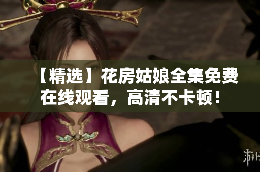 【精选】花房姑娘全集免费在线观看，高清不卡顿！
