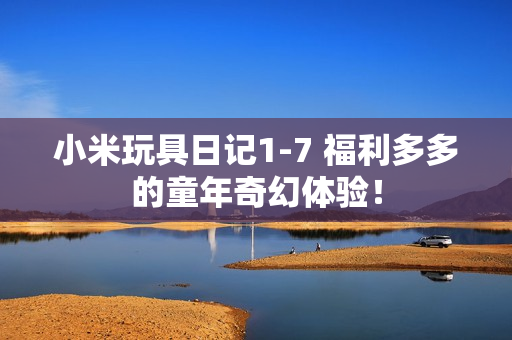 小米玩具日记1-7 福利多多的童年奇幻体验！