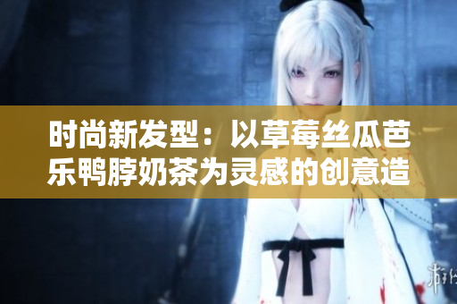 时尚新发型：以草莓丝瓜芭乐鸭脖奶茶为灵感的创意造型