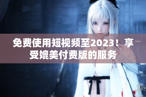 免费使用短视频至2023！享受媲美付费版的服务