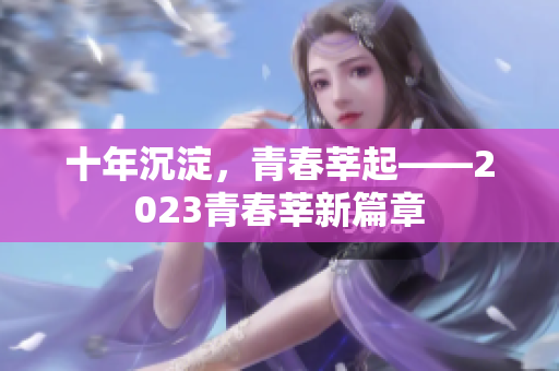 十年沉淀，青春莘起——2023青春莘新篇章