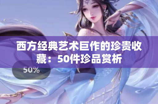 西方经典艺术巨作的珍贵收藏：50件珍品赏析