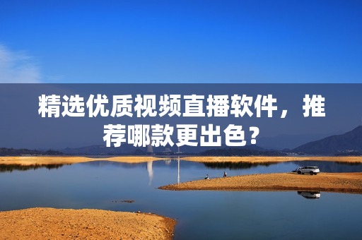 精选优质视频直播软件，推荐哪款更出色？