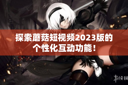 探索蘑菇短视频2023版的个性化互动功能！