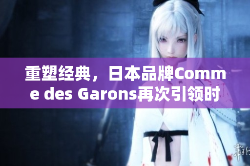 重塑经典，日本品牌Comme des Garons再次引领时尚风潮