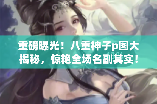 重磅曝光！八重神子p图大揭秘，惊艳全场名副其实！