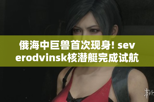 俄海中巨兽首次现身! severodvinsk核潜艇完成试航