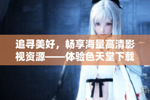 追寻美好，畅享海量高清影视资源——体验色天堂下载