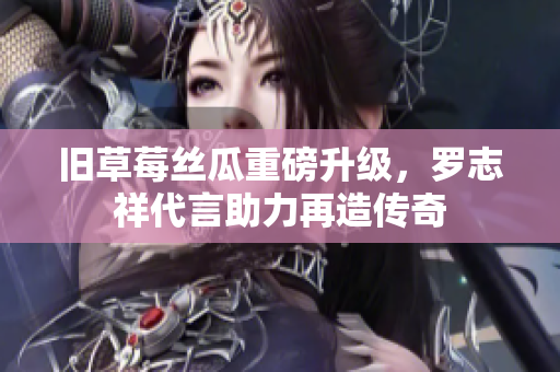旧草莓丝瓜重磅升级，罗志祥代言助力再造传奇