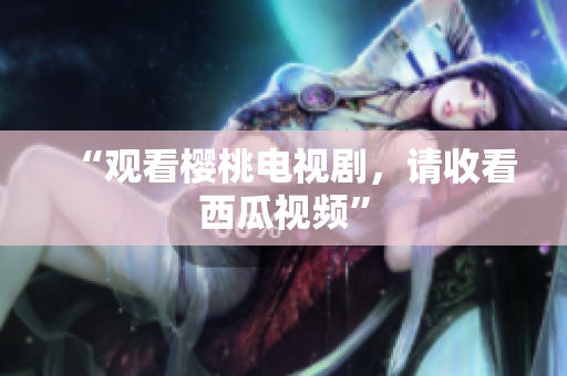 “观看樱桃电视剧，请收看西瓜视频”