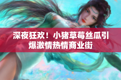 深夜狂欢！小猪草莓丝瓜引爆激情热情商业街