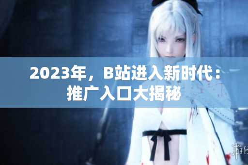 2023年，B站进入新时代：推广入口大揭秘
