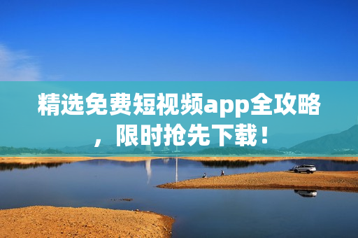 精选免费短视频app全攻略，限时抢先下载！