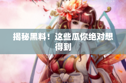 揭秘黑料！这些瓜你绝对想得到