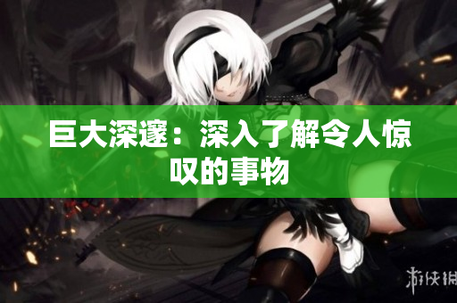 巨大深邃：深入了解令人惊叹的事物