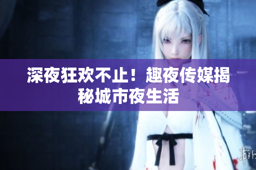深夜狂欢不止！趣夜传媒揭秘城市夜生活