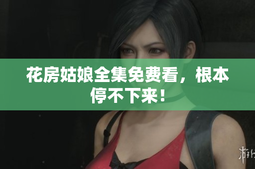 花房姑娘全集免费看，根本停不下来！