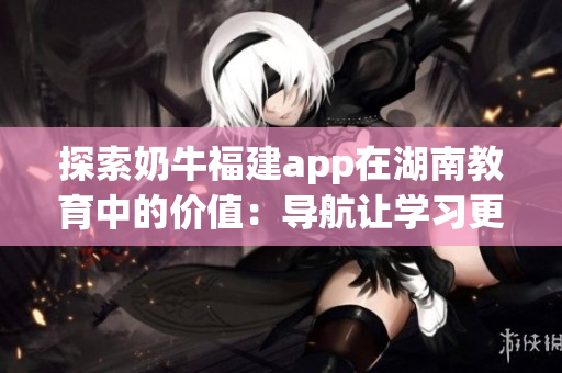 探索奶牛福建app在湖南教育中的价值：导航让学习更轻松