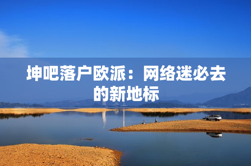 坤吧落户欧派：网络迷必去的新地标