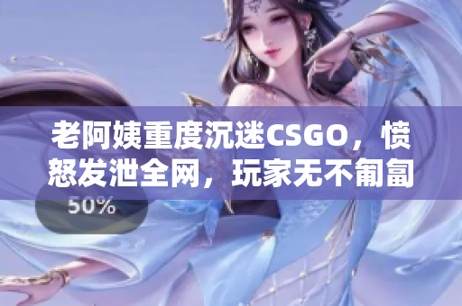 老阿姨重度沉迷CSGO，愤怒发泄全网，玩家无不匍匐求生！