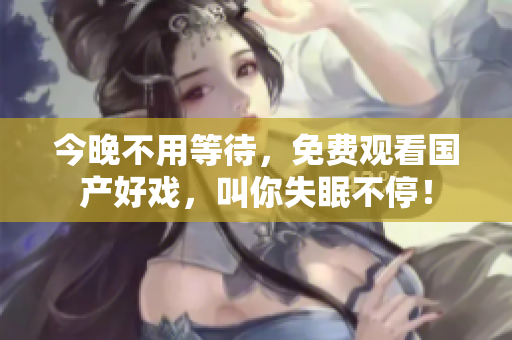 今晚不用等待，免费观看国产好戏，叫你失眠不停！
