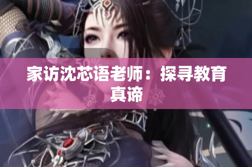 家访沈芯语老师：探寻教育真谛