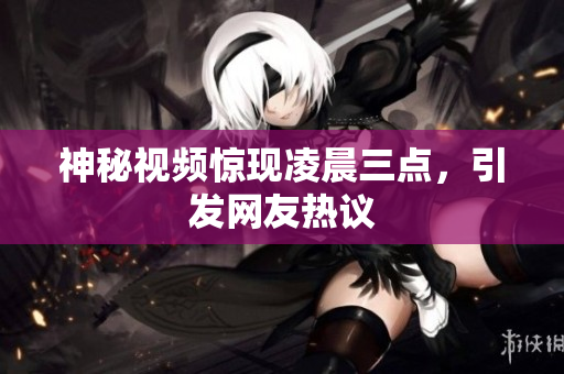 神秘视频惊现凌晨三点，引发网友热议