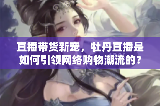 直播带货新宠，牡丹直播是如何引领网络购物潮流的？