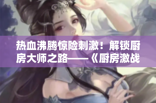 热血沸腾惊险刺激！解锁厨房大师之路——《厨房激战2》