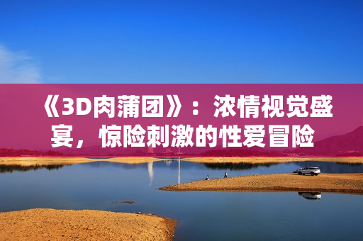 《3D肉蒲团》：浓情视觉盛宴，惊险刺激的性爱冒险