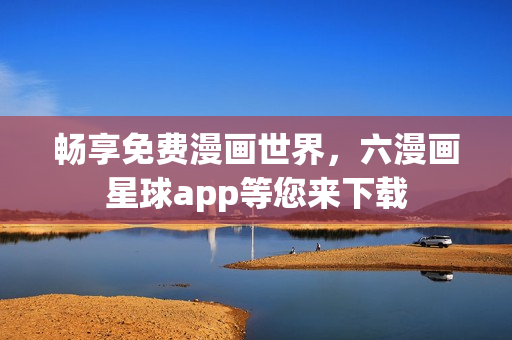 畅享免费漫画世界，六漫画星球app等您来下载
