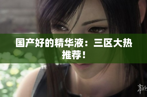 国产好的精华液：三区大热推荐！