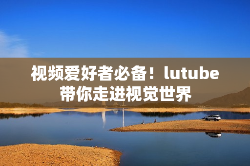 视频爱好者必备！lutube带你走进视觉世界