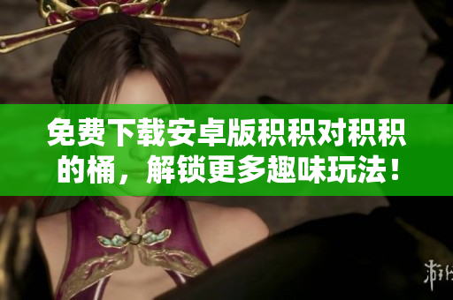 免费下载安卓版积积对积积的桶，解锁更多趣味玩法！
