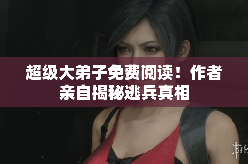 超级大弟子免费阅读！作者亲自揭秘逃兵真相