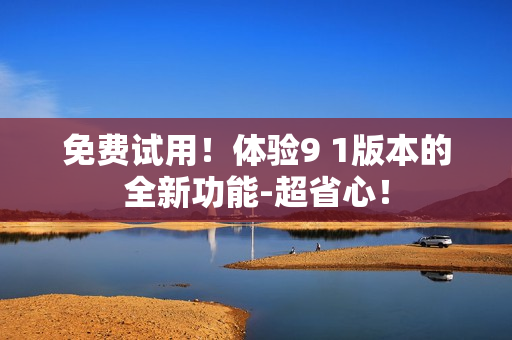 免费试用！体验9 1版本的全新功能-超省心！