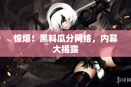 惊爆！黑料瓜分网络，内幕大揭露