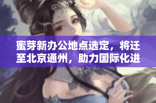 蜜芽新办公地点选定，将迁至北京通州，助力国际化进程