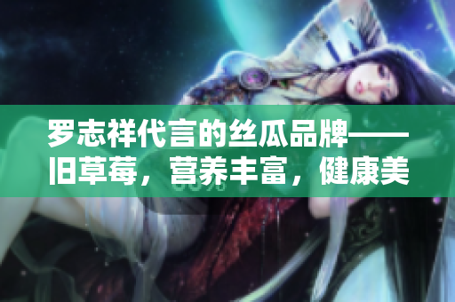 罗志祥代言的丝瓜品牌——旧草莓，营养丰富，健康美味