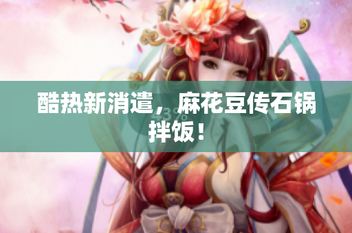 酷热新消遣，麻花豆传石锅拌饭！