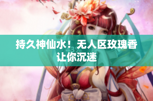 持久神仙水！无人区玫瑰香让你沉迷