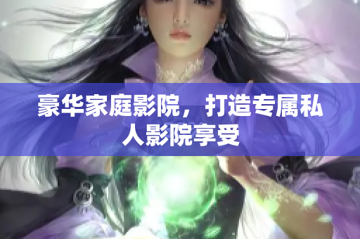 豪华家庭影院，打造专属私人影院享受