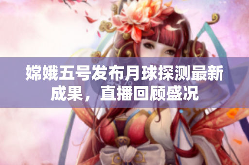 嫦娥五号发布月球探测最新成果，直播回顾盛况