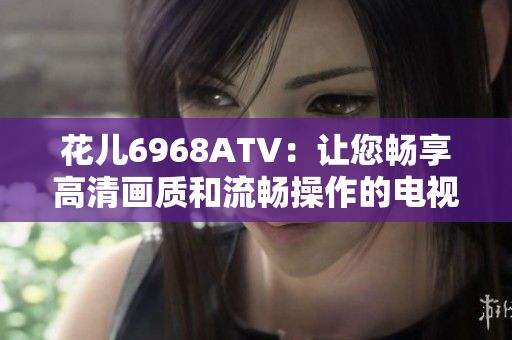花儿6968ATV：让您畅享高清画质和流畅操作的电视选择