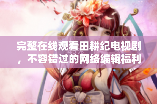完整在线观看田耕纪电视剧，不容错过的网络编辑福利！