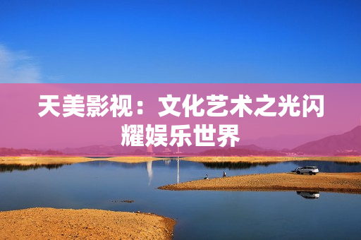 天美影视：文化艺术之光闪耀娱乐世界