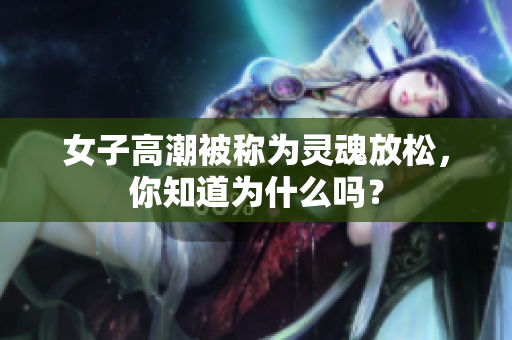 女子高潮被称为灵魂放松，你知道为什么吗？