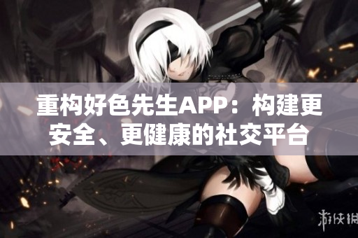 重构好色先生APP：构建更安全、更健康的社交平台