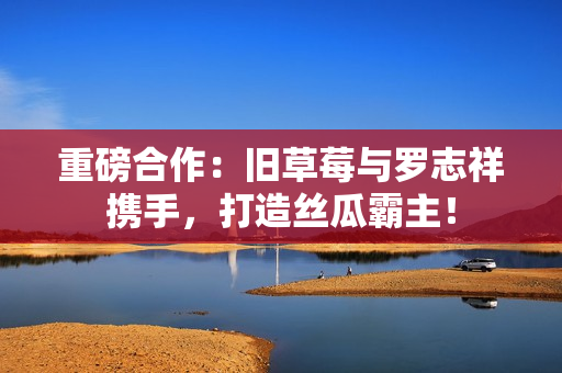 重磅合作：旧草莓与罗志祥携手，打造丝瓜霸主！