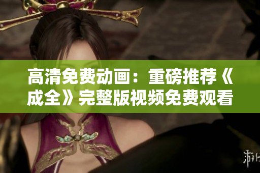 高清免费动画：重磅推荐《成全》完整版视频免费观看！